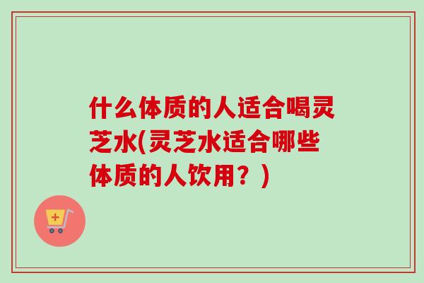 什么体质的人适合喝灵芝水(灵芝水适合哪些体质的人饮用?)-第1张图片-卓越灵芝孢子粉 什么体质的人适合喝灵芝水(灵芝水适合哪些体质的人饮用?)-第1张图片-卓越灵芝孢子粉