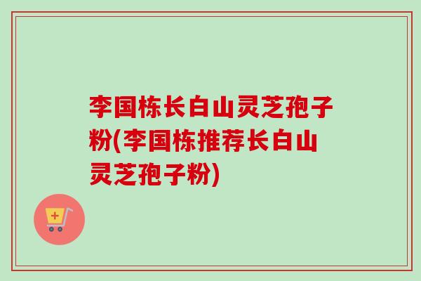 李国栋长白山灵芝孢子粉(李国栋推荐长白山灵芝孢子粉)-第1张图片-卓越灵芝孢子粉 李国栋长白山灵芝孢子粉(李国栋推荐长白山灵芝孢子粉)-第1张图片-卓越灵芝孢子粉