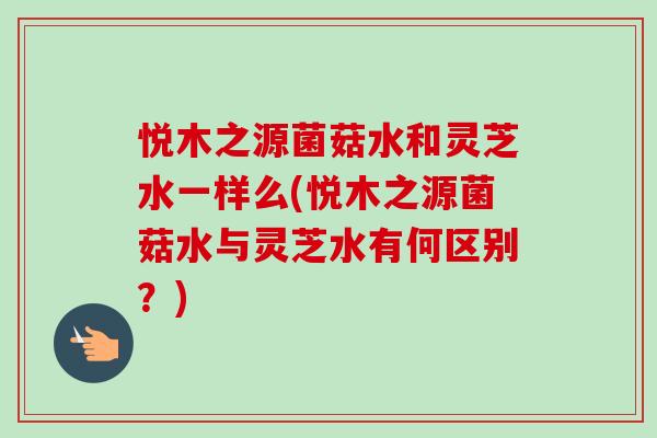 悦木之源菌菇水和灵芝水一样么(悦木之源菌菇水与灵芝水有何区别?)-第1张图片-卓越灵芝孢子粉 悦木之源菌菇水和灵芝水一样么(悦木之源菌菇水与灵芝水有何区别?)-第1张图片-卓越灵芝孢子粉