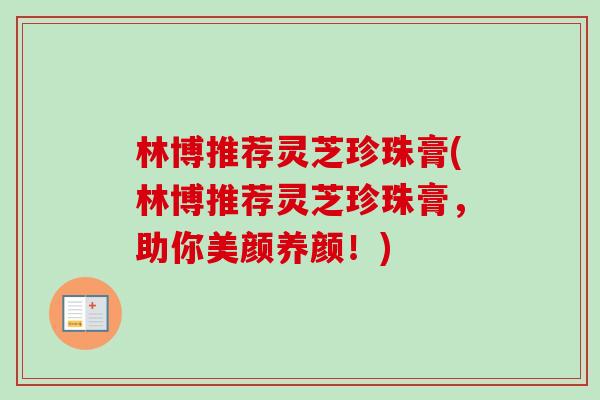 林博推荐灵芝珍珠膏(林博推荐灵芝珍珠膏,助你美颜养颜!)-第1张图片-卓越灵芝孢子粉 林博推荐灵芝珍珠膏(林博推荐灵芝珍珠膏,助你美颜养颜!)-第1张图片-卓越灵芝孢子粉