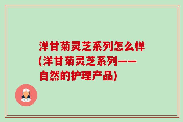 洋甘菊灵芝系列怎么样(洋甘菊灵芝系列——自然的护理产品)-第1张图片-卓越灵芝孢子粉 洋甘菊灵芝系列怎么样(洋甘菊灵芝系列——自然的护理产品)-第1张图片-卓越灵芝孢子粉