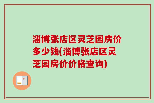 淄博张店区灵芝园房价多少钱(淄博张店区灵芝园房价价格查询)-第1张图片-卓越灵芝孢子粉
