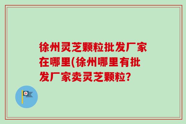 徐州灵芝颗粒批发厂家在哪里(徐州哪里有批发厂家卖灵芝颗粒?-第1张图片-卓越灵芝孢子粉 徐州灵芝颗粒批发厂家在哪里(徐州哪里有批发厂家卖灵芝颗粒?-第1张图片-卓越灵芝孢子粉