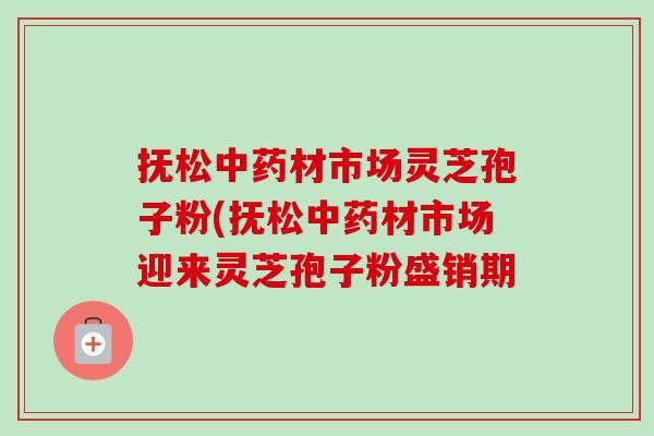 抚松中药材市场灵芝孢子粉(抚松中药材市场迎来灵芝孢子粉盛销期-第1张图片-卓越灵芝孢子粉