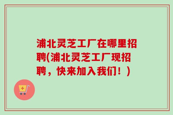 浦北灵芝工厂在哪里招聘(浦北灵芝工厂现招聘,快来加入我们!)-第1张图片-卓越灵芝孢子粉 浦北灵芝工厂在哪里招聘(浦北灵芝工厂现招聘,快来加入我们!)-第1张图片-卓越灵芝孢子粉