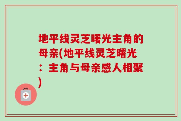 地平线灵芝曙光主角的母亲(地平线灵芝曙光：主角与母亲感人相聚)-第1张图片-卓越灵芝孢子粉