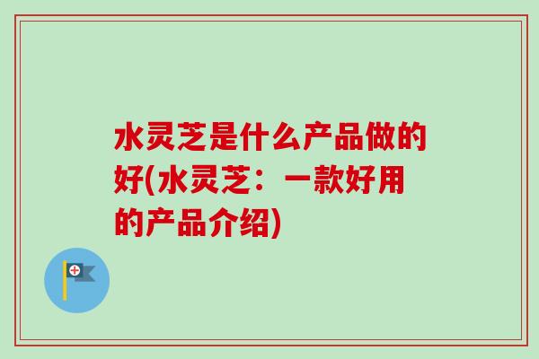 水灵芝是什么产品做的好(水灵芝:一款好用的产品介绍)-第1张图片-卓越灵芝孢子粉 水灵芝是什么产品做的好(水灵芝:一款好用的产品介绍)-第1张图片-卓越灵芝孢子粉