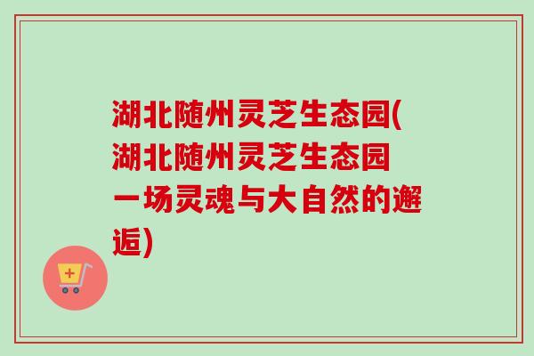 湖北随州灵芝生态园(湖北随州灵芝生态园 一场灵魂与大自然的邂逅)-第1张图片-卓越灵芝孢子粉 湖北随州灵芝生态园(湖北随州灵芝生态园 一场灵魂与大自然的邂逅)-第1张图片-卓越灵芝孢子粉