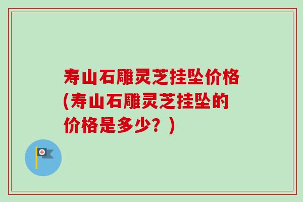 寿山石雕灵芝挂坠价格(寿山石雕灵芝挂坠的价格是多少?)-第1张图片-卓越灵芝孢子粉 寿山石雕灵芝挂坠价格(寿山石雕灵芝挂坠的价格是多少?)-第1张图片-卓越灵芝孢子粉