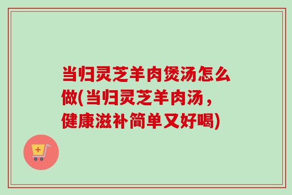 当归灵芝羊肉煲汤怎么做(当归灵芝羊肉汤,健康滋补简单又好喝)-第1张图片-卓越灵芝孢子粉 当归灵芝羊肉煲汤怎么做(当归灵芝羊肉汤,健康滋补简单又好喝)-第1张图片-卓越灵芝孢子粉