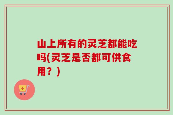 山上所有的灵芝都能吃吗(灵芝是否都可供食用？)-第1张图片-卓越灵芝孢子粉