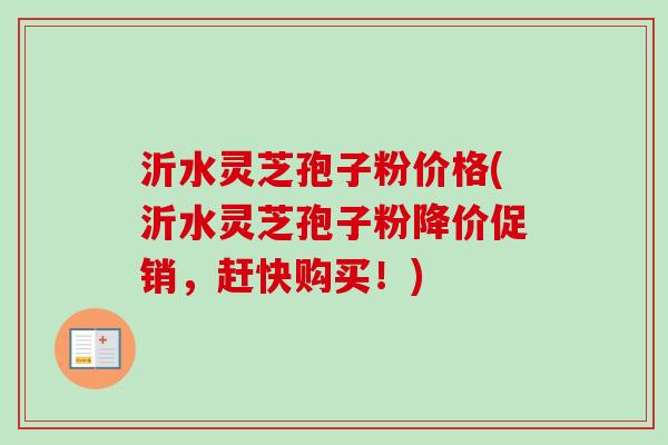 沂水灵芝孢子粉价格(沂水灵芝孢子粉降价促销,赶快购买!)-第1张图片-卓越灵芝孢子粉 沂水灵芝孢子粉价格(沂水灵芝孢子粉降价促销,赶快购买!)-第1张图片-卓越灵芝孢子粉