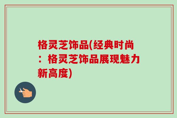 格灵芝饰品(经典时尚:格灵芝饰品展现魅力新高度)-第1张图片-卓越灵芝孢子粉 格灵芝饰品(经典时尚:格灵芝饰品展现魅力新高度)-第1张图片-卓越灵芝孢子粉