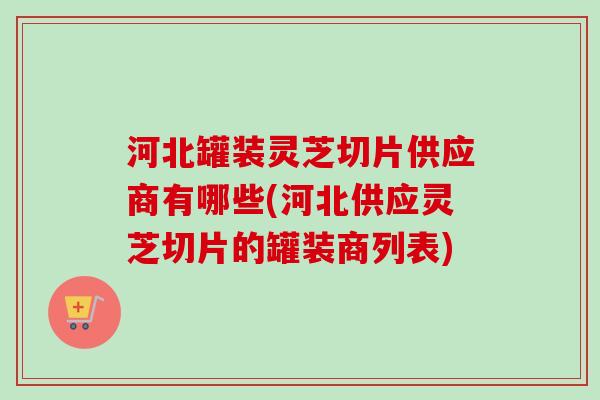 河北罐装灵芝切片供应商有哪些(河北供应灵芝切片的罐装商列表)-第1张图片-卓越灵芝孢子粉