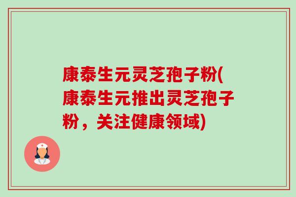 康泰生元灵芝孢子粉(康泰生元推出灵芝孢子粉,关注健康领域)-第1张图片-卓越灵芝孢子粉 康泰生元灵芝孢子粉(康泰生元推出灵芝孢子粉,关注健康领域)-第1张图片-卓越灵芝孢子粉