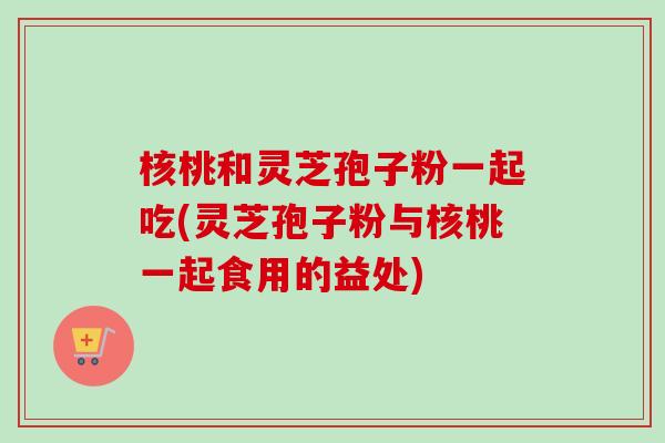 核桃和灵芝孢子粉一起吃(灵芝孢子粉与核桃一起食用的益处)-第1张图片-卓越灵芝孢子粉 核桃和灵芝孢子粉一起吃(灵芝孢子粉与核桃一起食用的益处)-第1张图片-卓越灵芝孢子粉