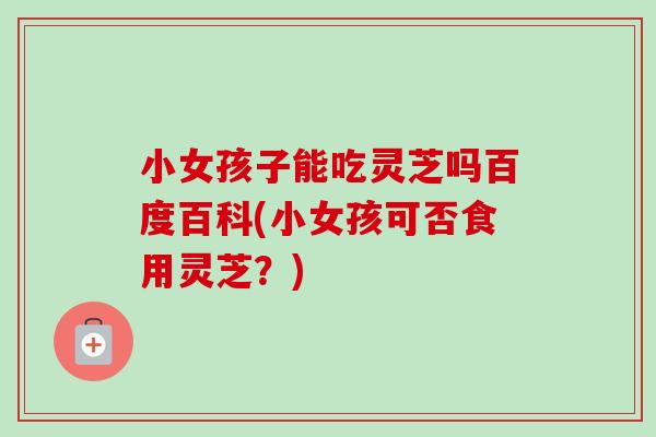 小女孩子能吃灵芝吗百度百科(小女孩可否食用灵芝?)-第1张图片-卓越灵芝孢子粉 小女孩子能吃灵芝吗百度百科(小女孩可否食用灵芝?)-第1张图片-卓越灵芝孢子粉