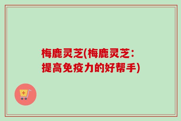 梅鹿灵芝(梅鹿灵芝:提高免疫力的好帮手)-第1张图片-卓越灵芝孢子粉 梅鹿灵芝(梅鹿灵芝:提高免疫力的好帮手)-第1张图片-卓越灵芝孢子粉