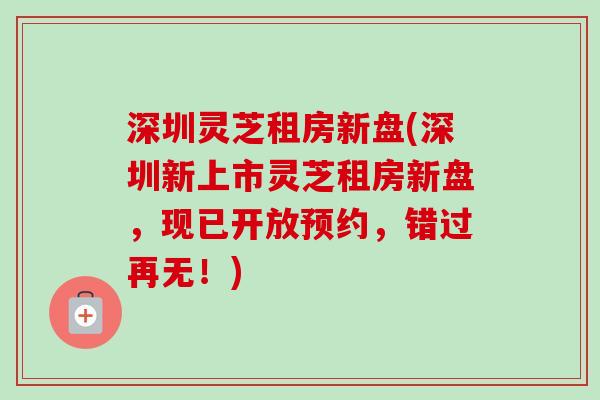 深圳灵芝租房新盘(深圳新上市灵芝租房新盘,现已开放预约,错过再无!)-第1张图片-卓越灵芝孢子粉 深圳灵芝租房新盘(深圳新上市灵芝租房新盘,现已开放预约,错过再无!)-第1张图片-卓越灵芝孢子粉