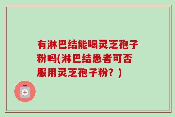 有淋巴结能喝灵芝孢子粉吗(淋巴结患者可否服用灵芝孢子粉?)-第1张图片-卓越灵芝孢子粉 有淋巴结能喝灵芝孢子粉吗(淋巴结患者可否服用灵芝孢子粉?)-第1张图片-卓越灵芝孢子粉