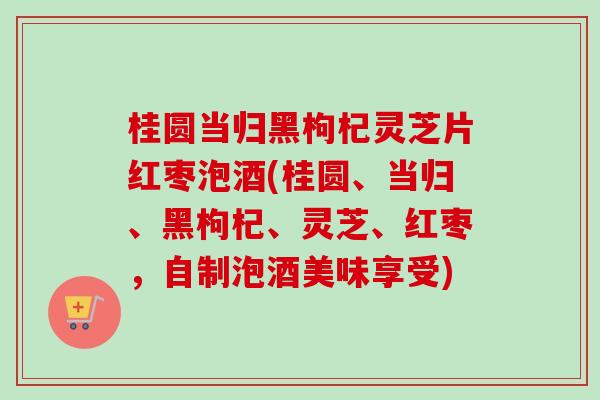 桂圆当归黑枸杞灵芝片红枣泡酒(桂圆、当归、黑枸杞、灵芝、红枣,自制泡酒美味享受)-第1张图片-卓越灵芝孢子粉 桂圆当归黑枸杞灵芝片红枣泡酒(桂圆、当归、黑枸杞、灵芝、红枣,自制泡酒美味享受)-第1张图片-卓越灵芝孢子粉