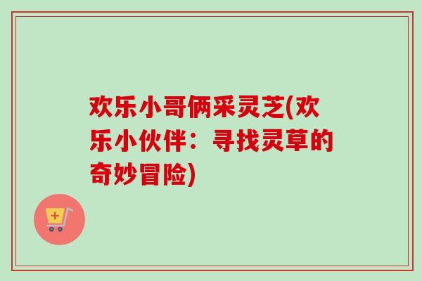 欢乐小哥俩采灵芝(欢乐小伙伴:寻找灵草的奇妙冒险)-第1张图片-卓越灵芝孢子粉 欢乐小哥俩采灵芝(欢乐小伙伴:寻找灵草的奇妙冒险)-第1张图片-卓越灵芝孢子粉