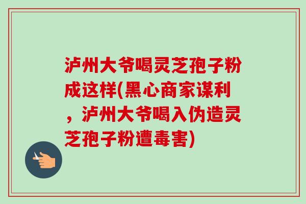 泸州大爷喝灵芝孢子粉成这样(黑心商家谋利,泸州大爷喝入伪造灵芝孢子粉遭毒害)-第1张图片-卓越灵芝孢子粉 泸州大爷喝灵芝孢子粉成这样(黑心商家谋利,泸州大爷喝入伪造灵芝孢子粉遭毒害)-第1张图片-卓越灵芝孢子粉