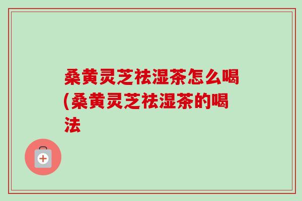 桑黄灵芝祛湿茶怎么喝(桑黄灵芝祛湿茶的喝法-第1张图片-卓越灵芝孢子粉 桑黄灵芝祛湿茶怎么喝(桑黄灵芝祛湿茶的喝法-第1张图片-卓越灵芝孢子粉