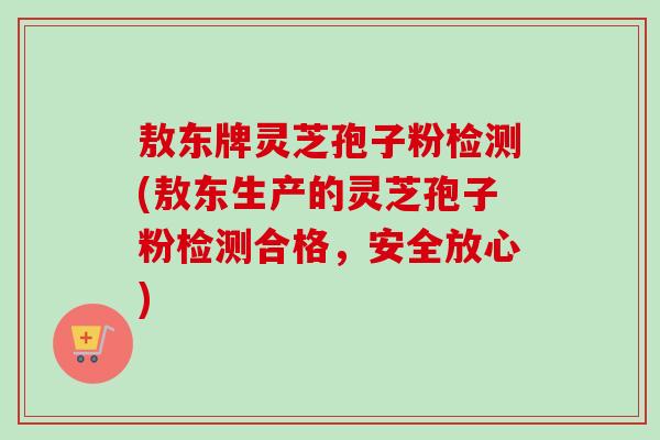 敖东牌灵芝孢子粉检测(敖东生产的灵芝孢子粉检测合格，安全放心)-第1张图片-卓越灵芝孢子粉