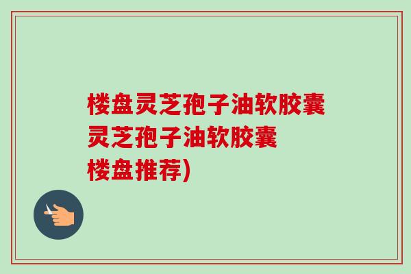 楼盘灵芝孢子油软胶囊灵芝孢子油软胶囊 楼盘推荐)-第1张图片-卓越灵芝孢子粉 楼盘灵芝孢子油软胶囊灵芝孢子油软胶囊 楼盘推荐)-第1张图片-卓越灵芝孢子粉