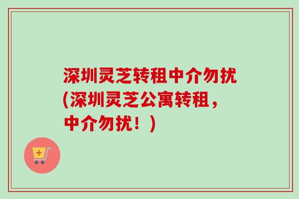 深圳灵芝转租中介勿扰(深圳灵芝公寓转租，中介勿扰！)-第1张图片-卓越灵芝孢子粉