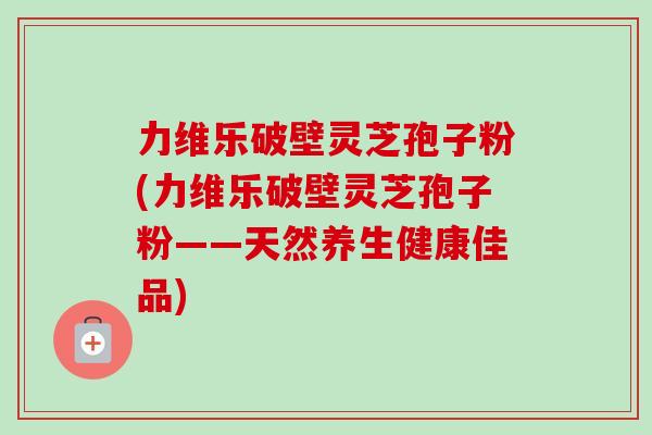 力维乐破壁灵芝孢子粉(力维乐破壁灵芝孢子粉——天然养生健康佳品)-第1张图片-卓越灵芝孢子粉 力维乐破壁灵芝孢子粉(力维乐破壁灵芝孢子粉——天然养生健康佳品)-第1张图片-卓越灵芝孢子粉