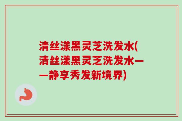 清丝漾黑灵芝洗发水(清丝漾黑灵芝洗发水——静享秀发新境界)-第1张图片-卓越灵芝孢子粉 清丝漾黑灵芝洗发水(清丝漾黑灵芝洗发水——静享秀发新境界)-第1张图片-卓越灵芝孢子粉
