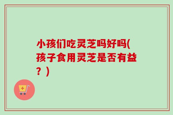 小孩们吃灵芝吗好吗(孩子食用灵芝是否有益?)-第1张图片-卓越灵芝孢子粉 小孩们吃灵芝吗好吗(孩子食用灵芝是否有益?)-第1张图片-卓越灵芝孢子粉