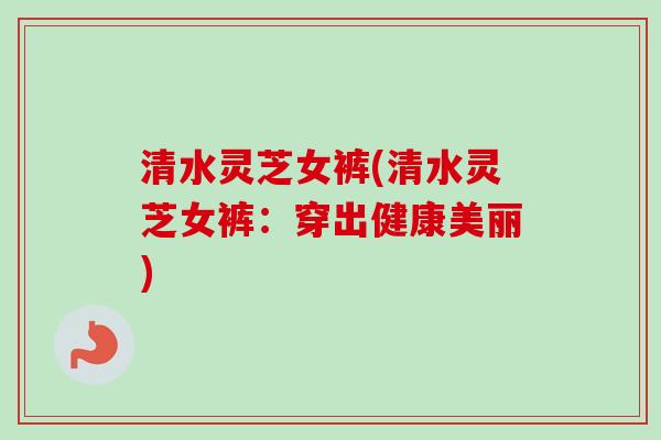 清水灵芝女裤(清水灵芝女裤:穿出健康美丽)-第1张图片-卓越灵芝孢子粉 清水灵芝女裤(清水灵芝女裤:穿出健康美丽)-第1张图片-卓越灵芝孢子粉