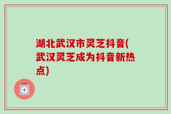 湖北武汉市灵芝抖音(武汉灵芝成为抖音新热点)-第1张图片-卓越灵芝孢子粉 湖北武汉市灵芝抖音(武汉灵芝成为抖音新热点)-第1张图片-卓越灵芝孢子粉