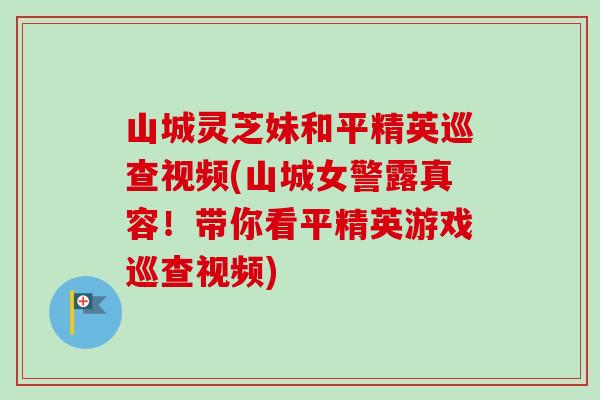 山城灵芝妹和平精英巡查视频(山城女警露真容!带你看平精英游戏巡查视频)-第1张图片-卓越灵芝孢子粉 山城灵芝妹和平精英巡查视频(山城女警露真容!带你看平精英游戏巡查视频)-第1张图片-卓越灵芝孢子粉