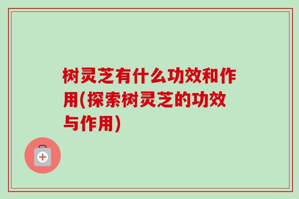 树灵芝有什么功效和作用(探索树灵芝的功效与作用)-第1张图片-卓越灵芝孢子粉