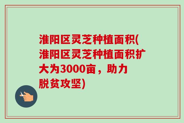 淮阳区灵芝种植面积(淮阳区灵芝种植面积扩大为3000亩，助力脱贫攻坚)-第1张图片-卓越灵芝孢子粉