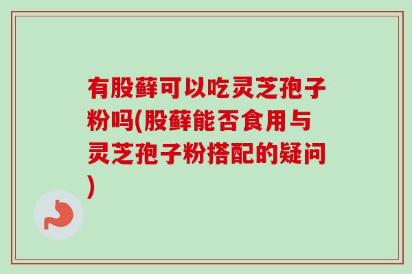 有股藓可以吃灵芝孢子粉吗(股藓能否食用与灵芝孢子粉搭配的疑问)-第1张图片-卓越灵芝孢子粉 有股藓可以吃灵芝孢子粉吗(股藓能否食用与灵芝孢子粉搭配的疑问)-第1张图片-卓越灵芝孢子粉