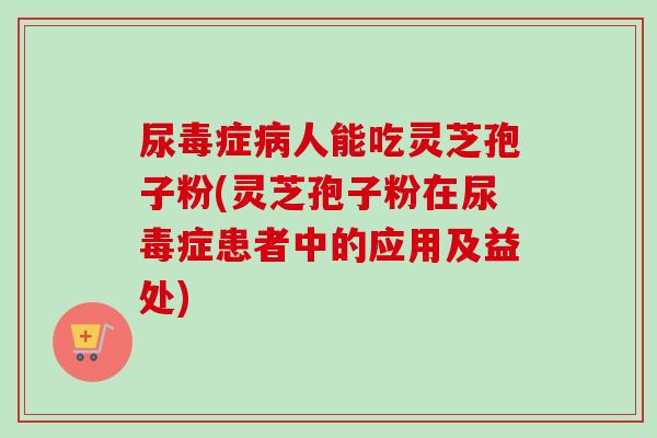 尿毒症病人能吃灵芝孢子粉(灵芝孢子粉在尿毒症患者中的应用及益处)-第1张图片-卓越灵芝孢子粉