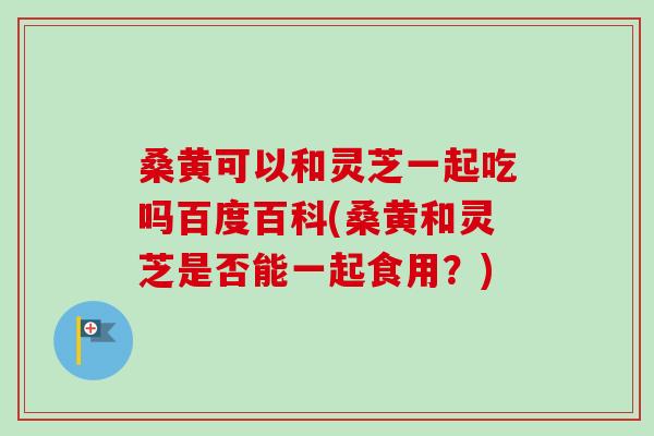 桑黄可以和灵芝一起吃吗百度百科(桑黄和灵芝是否能一起食用?)-第1张图片-卓越灵芝孢子粉 桑黄可以和灵芝一起吃吗百度百科(桑黄和灵芝是否能一起食用?)-第1张图片-卓越灵芝孢子粉