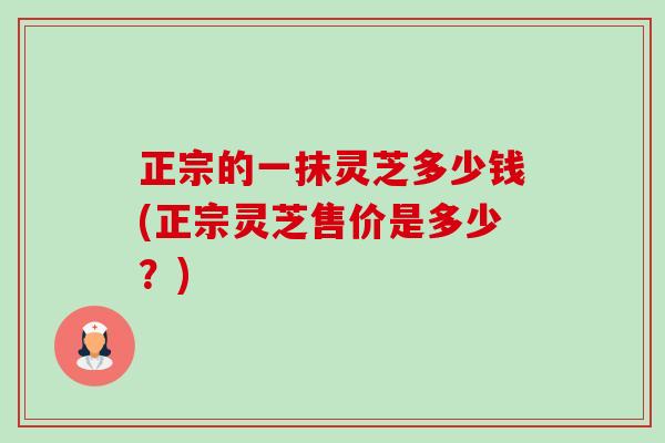 正宗的一抹灵芝多少钱(正宗灵芝售价是多少?)-第1张图片-卓越灵芝孢子粉 正宗的一抹灵芝多少钱(正宗灵芝售价是多少?)-第1张图片-卓越灵芝孢子粉