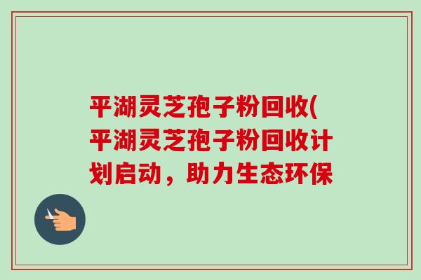平湖灵芝孢子粉回收(平湖灵芝孢子粉回收计划启动,助力生态环保-第1张图片-卓越灵芝孢子粉 平湖灵芝孢子粉回收(平湖灵芝孢子粉回收计划启动,助力生态环保-第1张图片-卓越灵芝孢子粉