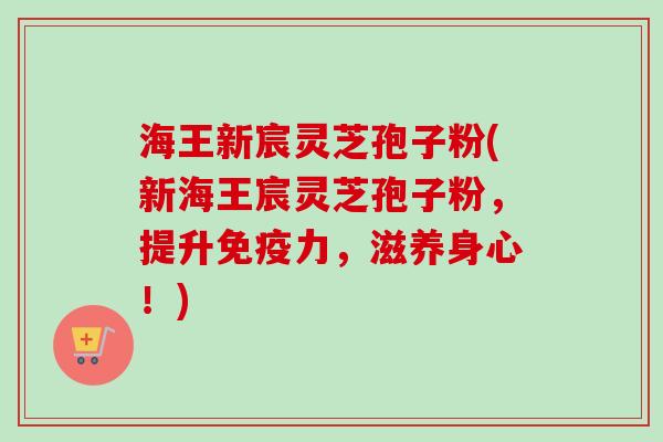 海王新宸灵芝孢子粉(新海王宸灵芝孢子粉,提升免疫力,滋养身心!)-第1张图片-卓越灵芝孢子粉 海王新宸灵芝孢子粉(新海王宸灵芝孢子粉,提升免疫力,滋养身心!)-第1张图片-卓越灵芝孢子粉
