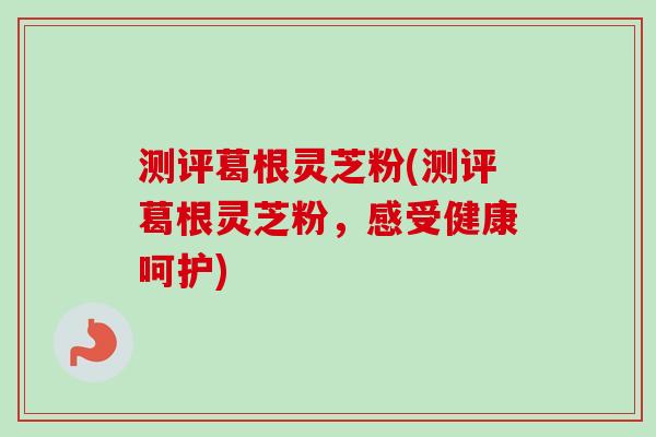 测评葛根灵芝粉(测评葛根灵芝粉,感受健康呵护)-第1张图片-卓越灵芝孢子粉 测评葛根灵芝粉(测评葛根灵芝粉,感受健康呵护)-第1张图片-卓越灵芝孢子粉