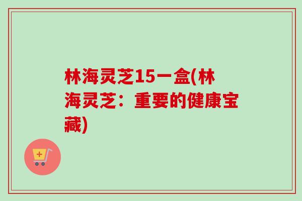 林海灵芝15一盒(林海灵芝：重要的健康宝藏)-第1张图片-卓越灵芝孢子粉