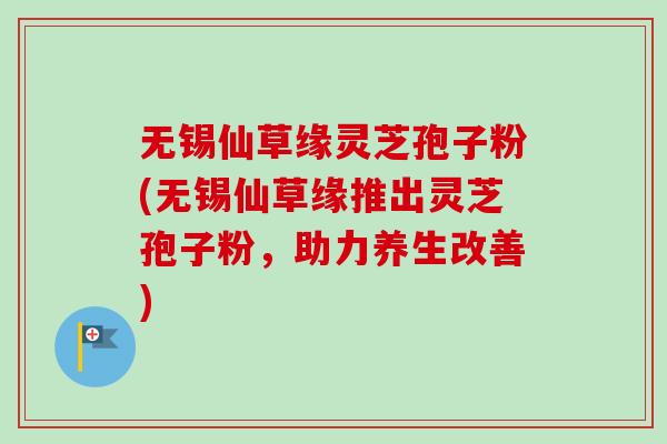 无锡仙草缘灵芝孢子粉(无锡仙草缘推出灵芝孢子粉,助力养生改善)-第1张图片-卓越灵芝孢子粉 无锡仙草缘灵芝孢子粉(无锡仙草缘推出灵芝孢子粉,助力养生改善)-第1张图片-卓越灵芝孢子粉
