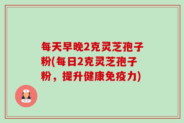 每天早晚2克灵芝孢子粉(每日2克灵芝孢子粉,提升健康免疫力)-第1张图片-卓越灵芝孢子粉 每天早晚2克灵芝孢子粉(每日2克灵芝孢子粉,提升健康免疫力)-第1张图片-卓越灵芝孢子粉