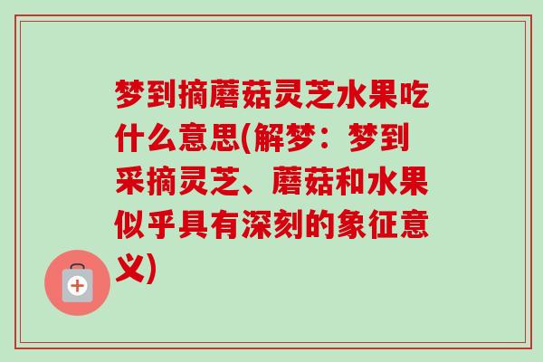 梦到摘蘑菇灵芝水果吃什么意思(解梦:梦到采摘灵芝、蘑菇和水果似乎具有深刻的象征意义)-第1张图片-卓越灵芝孢子粉 梦到摘蘑菇灵芝水果吃什么意思(解梦:梦到采摘灵芝、蘑菇和水果似乎具有深刻的象征意义)-第1张图片-卓越灵芝孢子粉